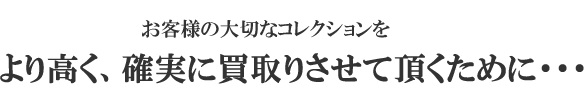 お客様の大切なコレクションを
より高く、確実に買取りさせて頂くために・・・