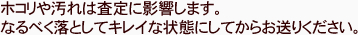 ホコリや汚れは査定に影響します。なるべく落としてキレイな状態にしてからお送りください。