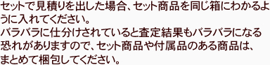 セットで見積りを出した場合、セット商品を同じ箱にわかるように入れてください。バラバラに仕分けされていると査定結果もバラバラになる恐れがありますので、セット商品や付属品のある商品は、まとめて梱包してください。